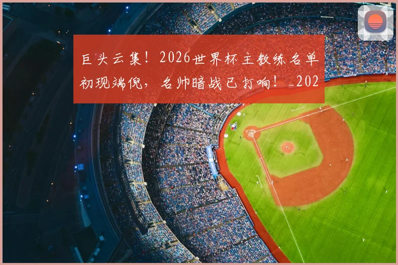 巨头云集！2026世界杯主教练名单初现端倪，名帅暗战已打响！_20260604204031