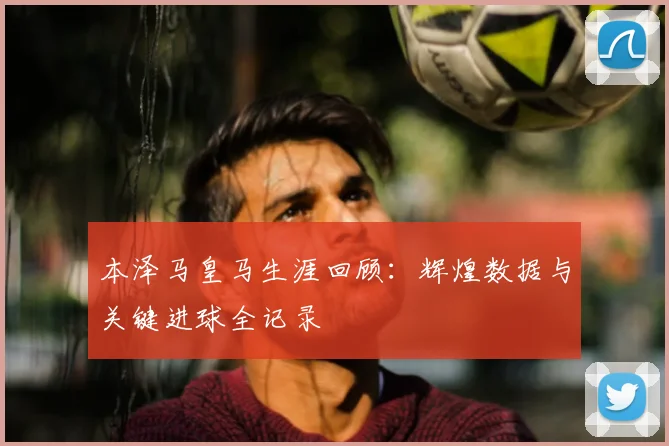 本泽马皇马生涯回顾：辉煌数据与关键进球全记录