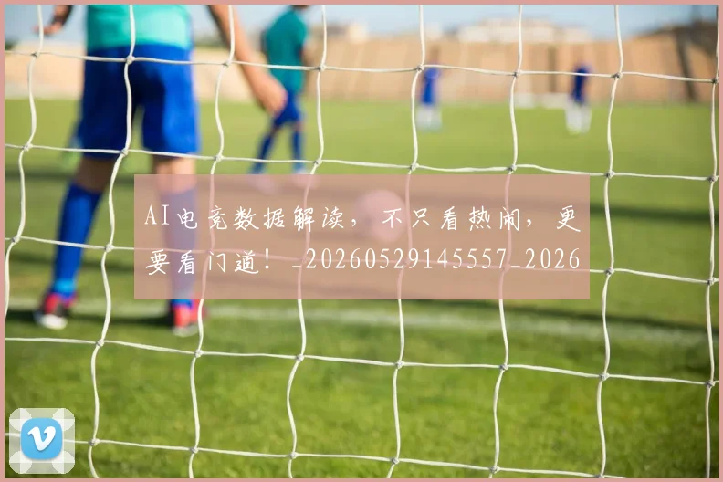 AI电竞数据解读，不只看热闹，更要看门道！_20260529145557_20260702034730
