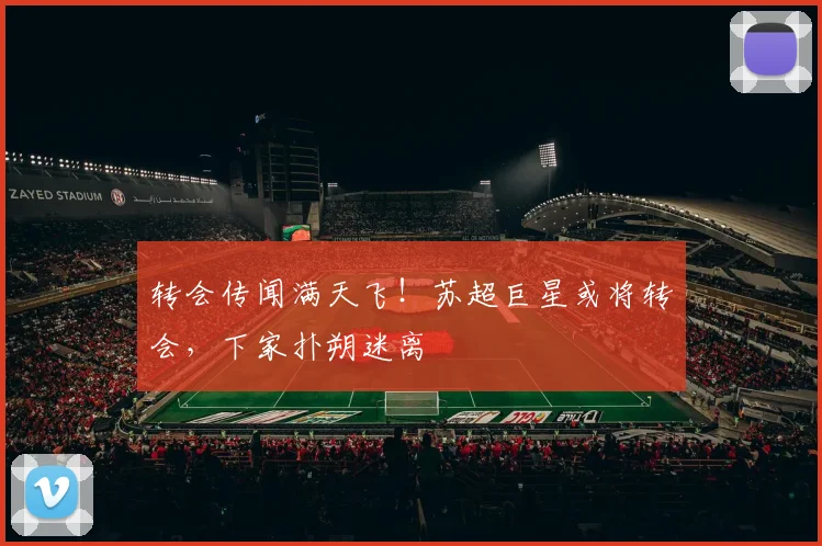 转会传闻满天飞！苏超巨星或将转会，下家扑朔迷离