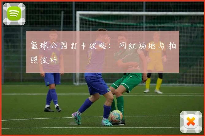 篮球公园打卡攻略：网红场地与拍照技巧