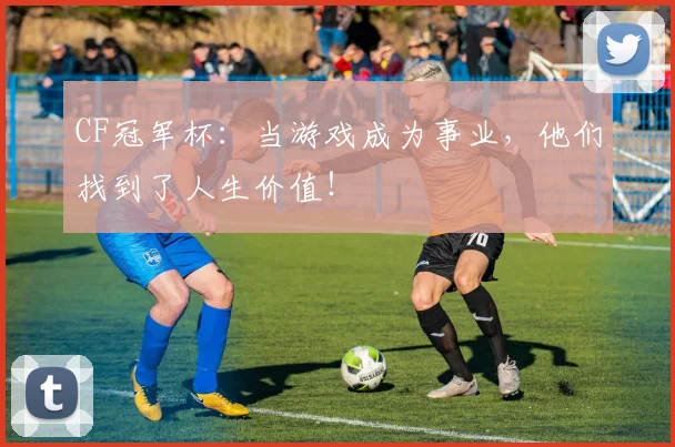 CF冠军杯：当游戏成为事业，他们找到了人生价值！