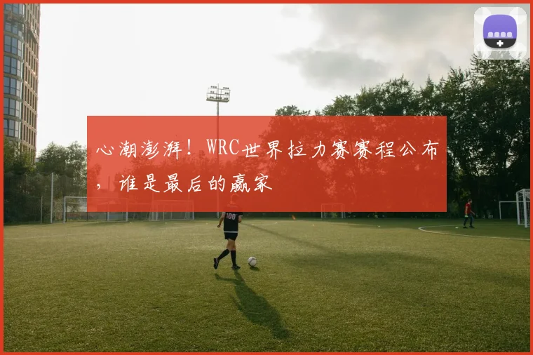 心潮澎湃！WRC世界拉力赛赛程公布，谁是最后的赢家