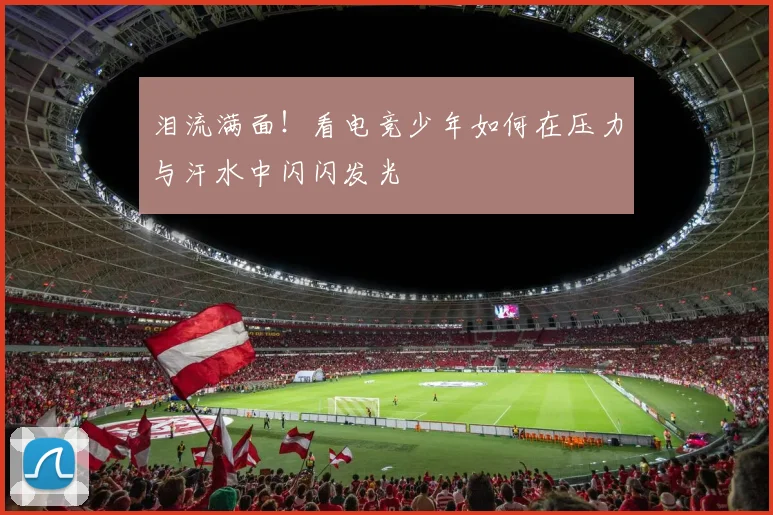 泪流满面！看电竞少年如何在压力与汗水中闪闪发光