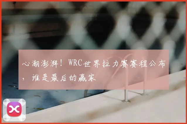 心潮澎湃!WRC世界拉力赛赛程公布,谁是最后的赢家