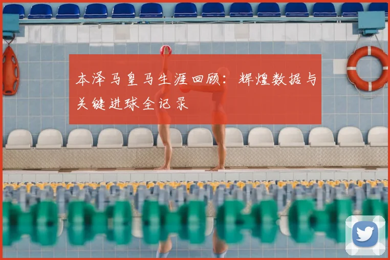本泽马皇马生涯回顾：辉煌数据与关键进球全记录