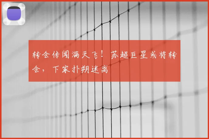 转会传闻满天飞！苏超巨星或将转会，下家扑朔迷离