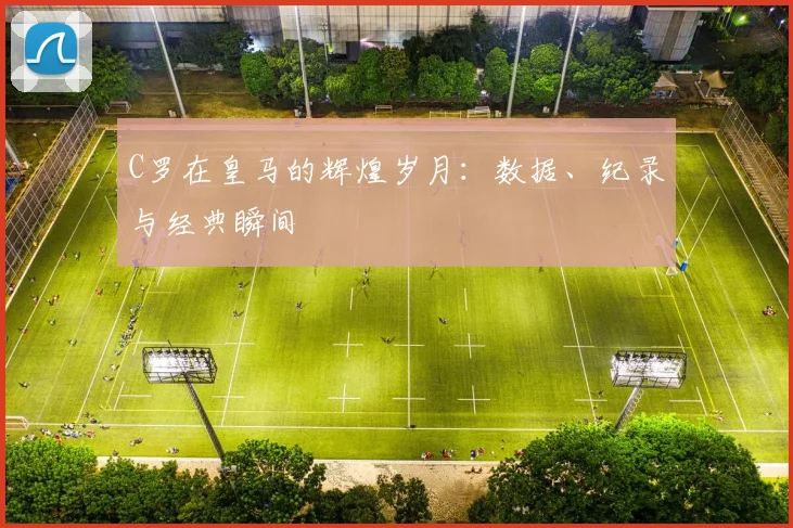 C罗在皇马的辉煌岁月:数据、纪录与经典瞬间