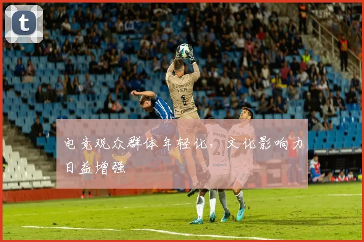 电竞观众群体年轻化,文化影响力日益增强