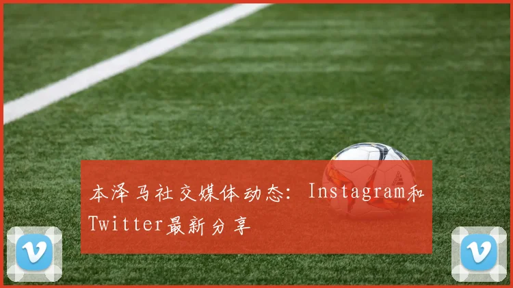 本泽马社交媒体动态：Instagram和Twitter最新分享