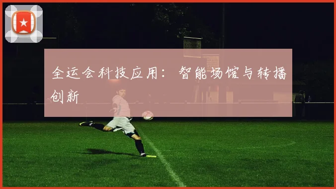 全运会科技应用：智能场馆与转播创新