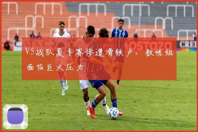 V5战队夏季赛惨遭滑铁卢，教练组面临巨大压力